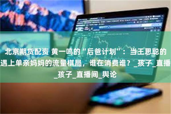 北京期货配资 黄一鸣的“后爸计划”：当王思聪的“886”遇上单亲妈妈的流量棋局，谁在消费谁？_孩子_直播间_舆论