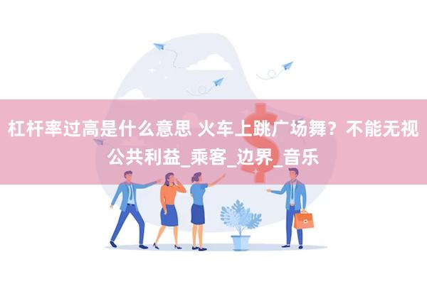 杠杆率过高是什么意思 火车上跳广场舞？不能无视公共利益_乘客_边界_音乐