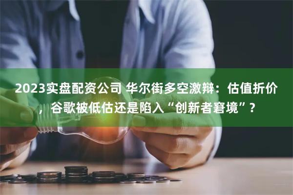 2023实盘配资公司 华尔街多空激辩：估值折价，谷歌被低估还是陷入“创新者窘境”？