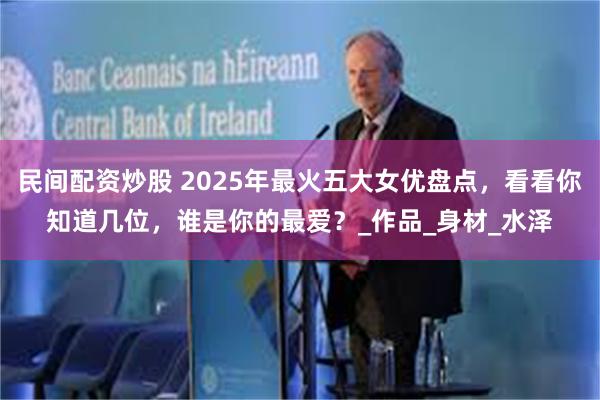 民间配资炒股 2025年最火五大女优盘点，看看你知道几位，谁是你的最爱？_作品_身材_水泽