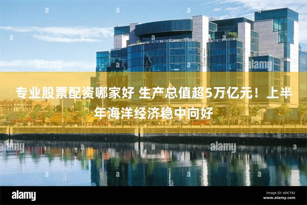 专业股票配资哪家好 生产总值超5万亿元！上半年海洋经济稳中向好
