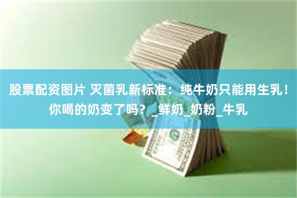股票配资图片 灭菌乳新标准：纯牛奶只能用生乳！你喝的奶变了吗？_鲜奶_奶粉_牛乳