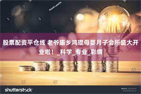 股票配资平仓线 老爷庙乡鸿琨母婴月子会所盛大开业啦！_科学_专业_彩绸