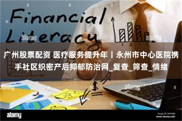 广州股票配资 医疗服务提升年丨永州市中心医院携手社区织密产后抑郁防治网_复查_筛查_情绪