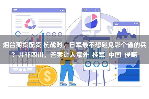 烟台期货配资 抗战时，日军最不想碰见哪个省的兵？并非四川，答案让人意外_桂军_中国_侵略