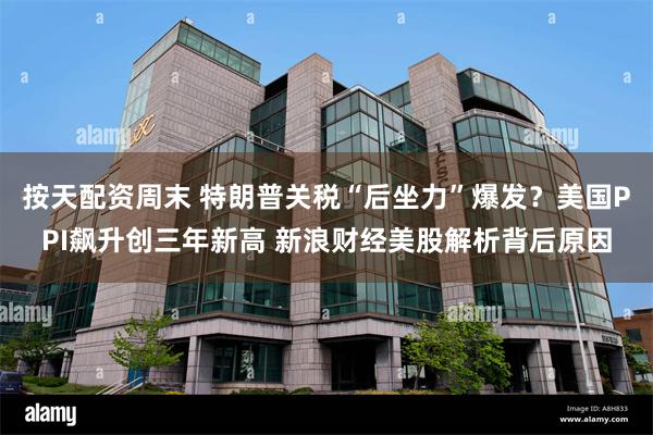 按天配资周末 特朗普关税“后坐力”爆发？美国PPI飙升创三年新高 新浪财经美股解析背后原因