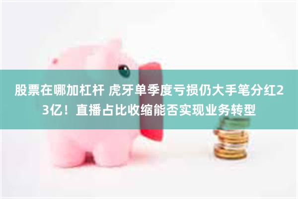 股票在哪加杠杆 虎牙单季度亏损仍大手笔分红23亿！直播占比收缩能否实现业务转型