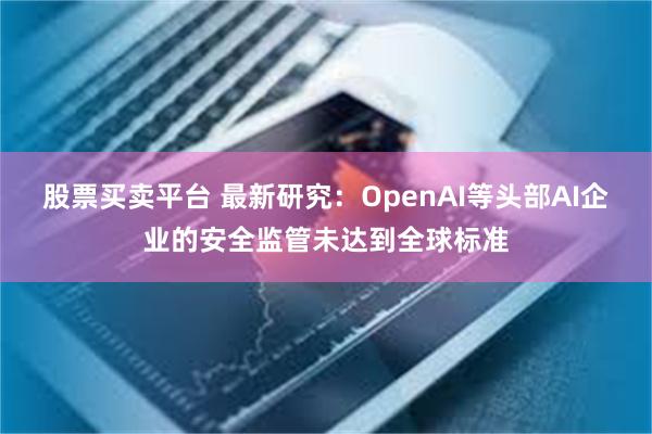 股票买卖平台 最新研究:OpenAI等头部AI企业的安全监管未达到全球标准
