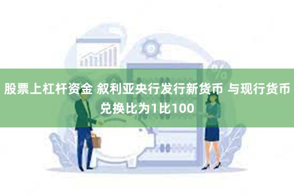 股票上杠杆资金 叙利亚央行发行新货币 与现行货币兑换比为1比100
